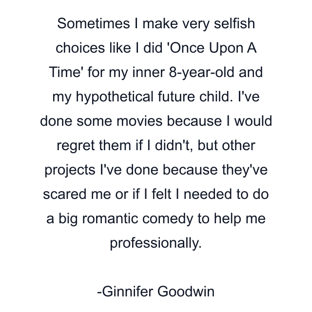 Sometimes I make very selfish choices like I did 'Once Upon A Time' for my inner 8-year-old and my hypothetical future child. I've done some movies because I would regret them if I didn't, but other projects I've done because they've scared me or if I felt I needed to do a big romantic comedy to help me professionally.