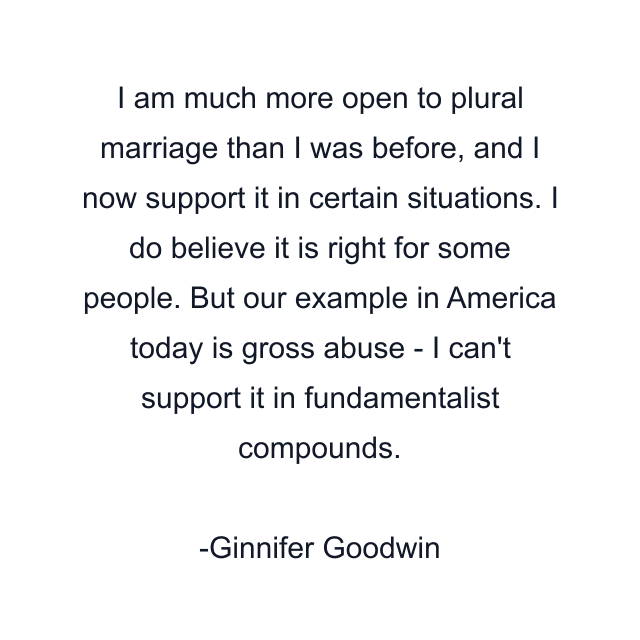 I am much more open to plural marriage than I was before, and I now support it in certain situations. I do believe it is right for some people. But our example in America today is gross abuse - I can't support it in fundamentalist compounds.