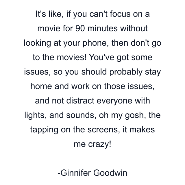 It's like, if you can't focus on a movie for 90 minutes without looking at your phone, then don't go to the movies! You've got some issues, so you should probably stay home and work on those issues, and not distract everyone with lights, and sounds, oh my gosh, the tapping on the screens, it makes me crazy!