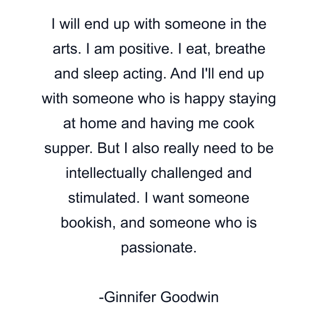 I will end up with someone in the arts. I am positive. I eat, breathe and sleep acting. And I'll end up with someone who is happy staying at home and having me cook supper. But I also really need to be intellectually challenged and stimulated. I want someone bookish, and someone who is passionate.