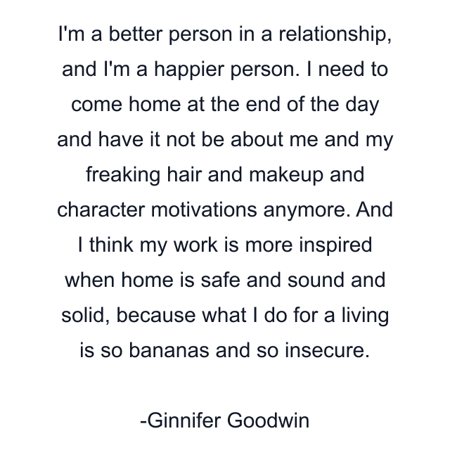 I'm a better person in a relationship, and I'm a happier person. I need to come home at the end of the day and have it not be about me and my freaking hair and makeup and character motivations anymore. And I think my work is more inspired when home is safe and sound and solid, because what I do for a living is so bananas and so insecure.