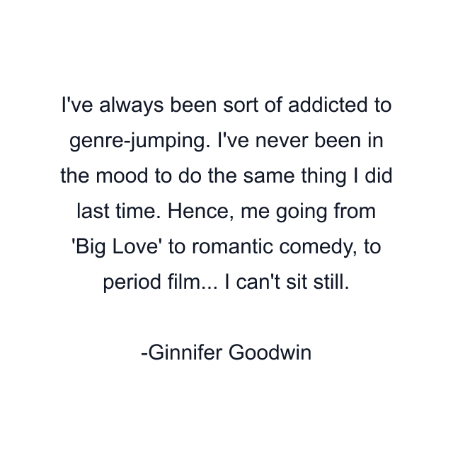 I've always been sort of addicted to genre-jumping. I've never been in the mood to do the same thing I did last time. Hence, me going from 'Big Love' to romantic comedy, to period film... I can't sit still.