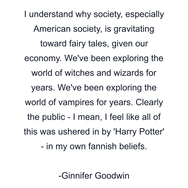 I understand why society, especially American society, is gravitating toward fairy tales, given our economy. We've been exploring the world of witches and wizards for years. We've been exploring the world of vampires for years. Clearly the public - I mean, I feel like all of this was ushered in by 'Harry Potter' - in my own fannish beliefs.