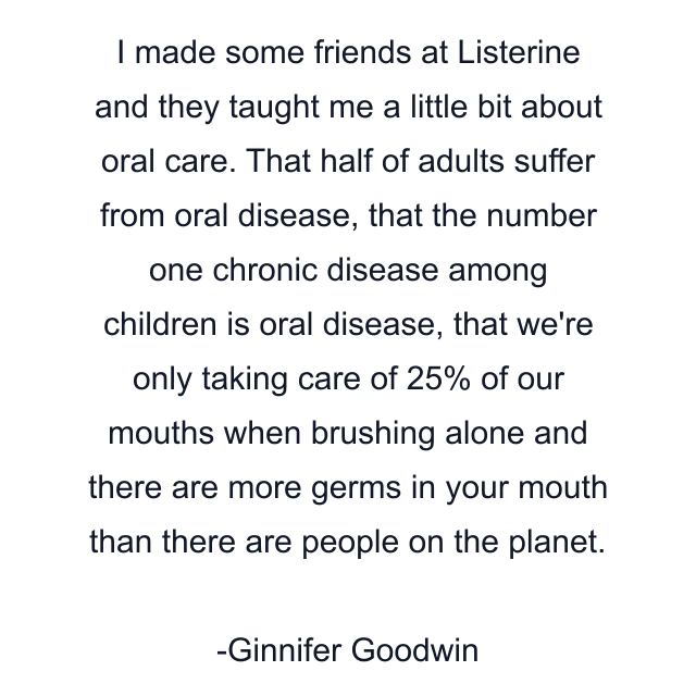 I made some friends at Listerine and they taught me a little bit about oral care. That half of adults suffer from oral disease, that the number one chronic disease among children is oral disease, that we're only taking care of 25% of our mouths when brushing alone and there are more germs in your mouth than there are people on the planet.