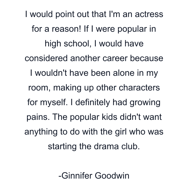 I would point out that I'm an actress for a reason! If I were popular in high school, I would have considered another career because I wouldn't have been alone in my room, making up other characters for myself. I definitely had growing pains. The popular kids didn't want anything to do with the girl who was starting the drama club.