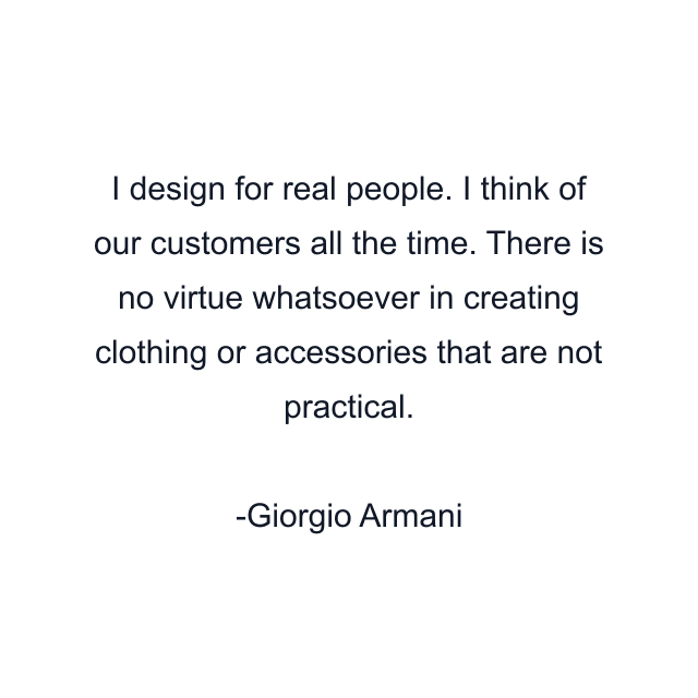 I design for real people. I think of our customers all the time. There is no virtue whatsoever in creating clothing or accessories that are not practical.