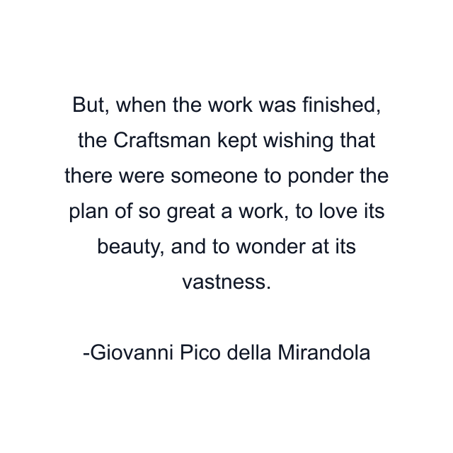 But, when the work was finished, the Craftsman kept wishing that there were someone to ponder the plan of so great a work, to love its beauty, and to wonder at its vastness.