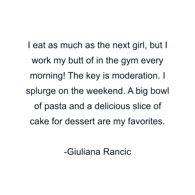 I eat as much as the next girl, but I work my butt of in the gym every morning! The key is moderation. I splurge on the weekend. A big bowl of pasta and a delicious slice of cake for dessert are my favorites.