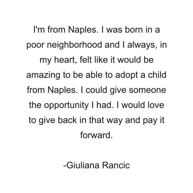 I'm from Naples. I was born in a poor neighborhood and I always, in my heart, felt like it would be amazing to be able to adopt a child from Naples. I could give someone the opportunity I had. I would love to give back in that way and pay it forward.