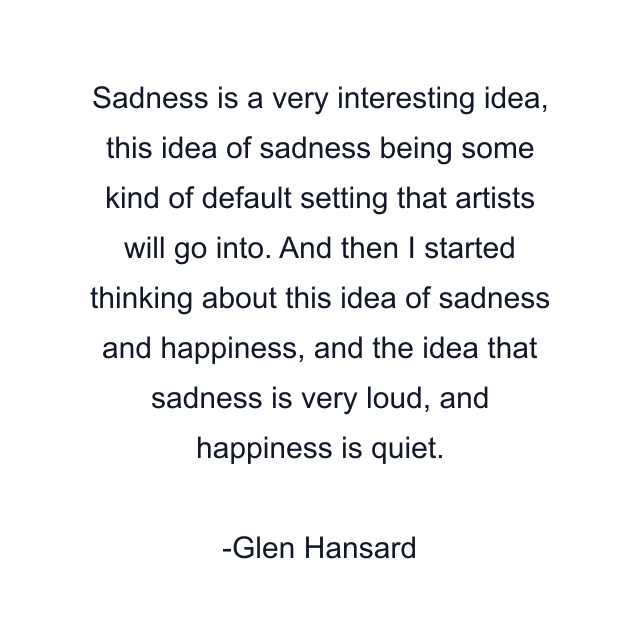 Sadness is a very interesting idea, this idea of sadness being some kind of default setting that artists will go into. And then I started thinking about this idea of sadness and happiness, and the idea that sadness is very loud, and happiness is quiet.