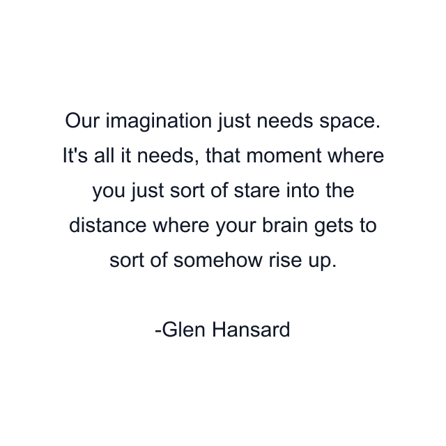 Our imagination just needs space. It's all it needs, that moment where you just sort of stare into the distance where your brain gets to sort of somehow rise up.