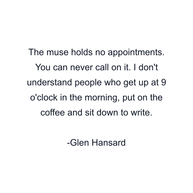 The muse holds no appointments. You can never call on it. I don't understand people who get up at 9 o'clock in the morning, put on the coffee and sit down to write.