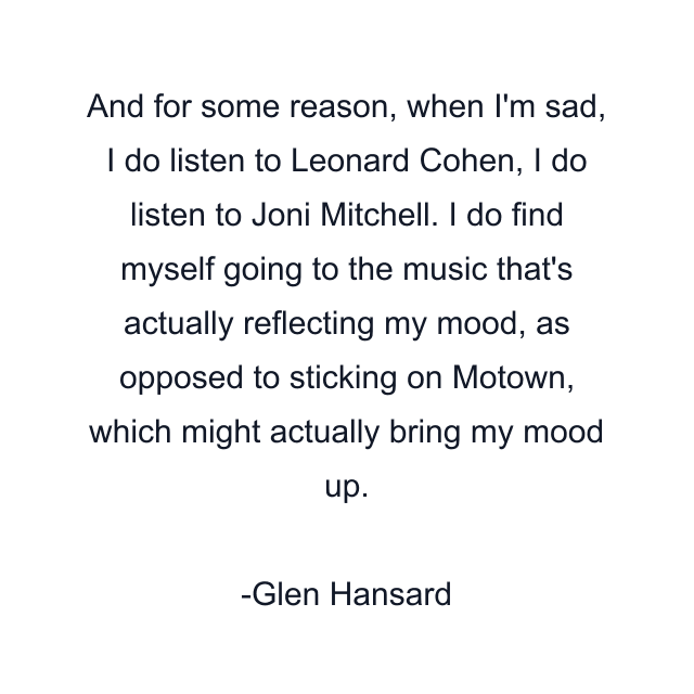 And for some reason, when I'm sad, I do listen to Leonard Cohen, I do listen to Joni Mitchell. I do find myself going to the music that's actually reflecting my mood, as opposed to sticking on Motown, which might actually bring my mood up.