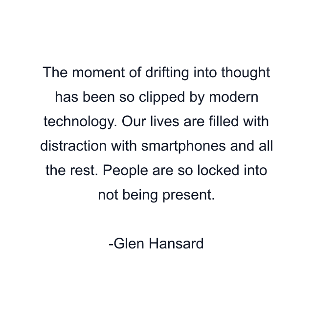 The moment of drifting into thought has been so clipped by modern technology. Our lives are filled with distraction with smartphones and all the rest. People are so locked into not being present.