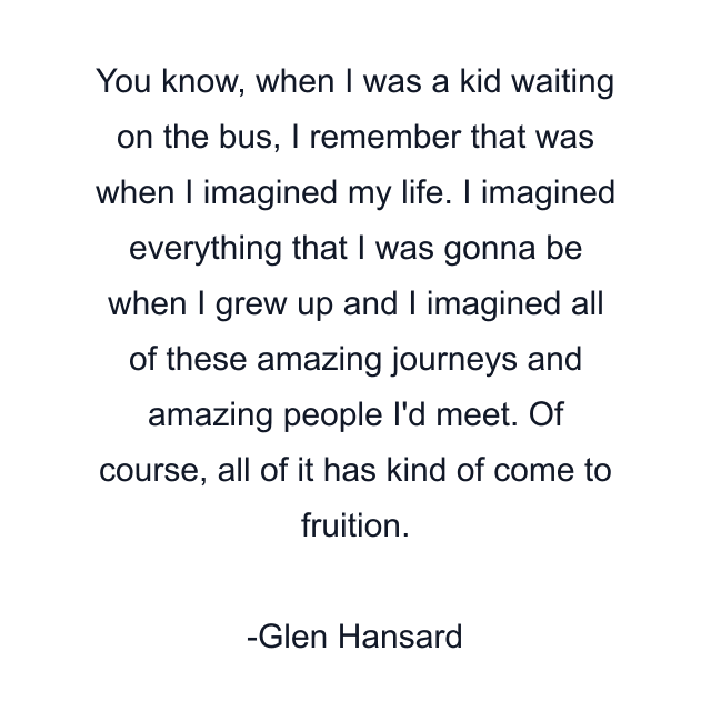 You know, when I was a kid waiting on the bus, I remember that was when I imagined my life. I imagined everything that I was gonna be when I grew up and I imagined all of these amazing journeys and amazing people I'd meet. Of course, all of it has kind of come to fruition.