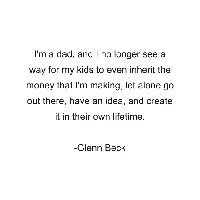 I'm a dad, and I no longer see a way for my kids to even inherit the money that I'm making, let alone go out there, have an idea, and create it in their own lifetime.