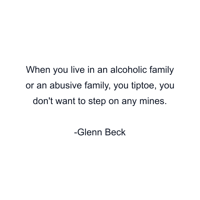 When you live in an alcoholic family or an abusive family, you tiptoe, you don't want to step on any mines.