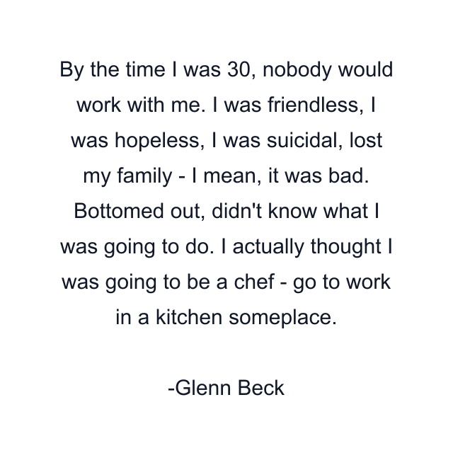 By the time I was 30, nobody would work with me. I was friendless, I was hopeless, I was suicidal, lost my family - I mean, it was bad. Bottomed out, didn't know what I was going to do. I actually thought I was going to be a chef - go to work in a kitchen someplace.