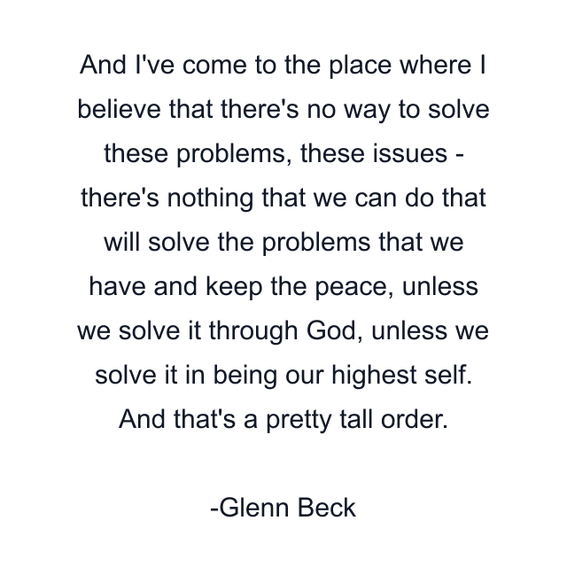 And I've come to the place where I believe that there's no way to solve these problems, these issues - there's nothing that we can do that will solve the problems that we have and keep the peace, unless we solve it through God, unless we solve it in being our highest self. And that's a pretty tall order.