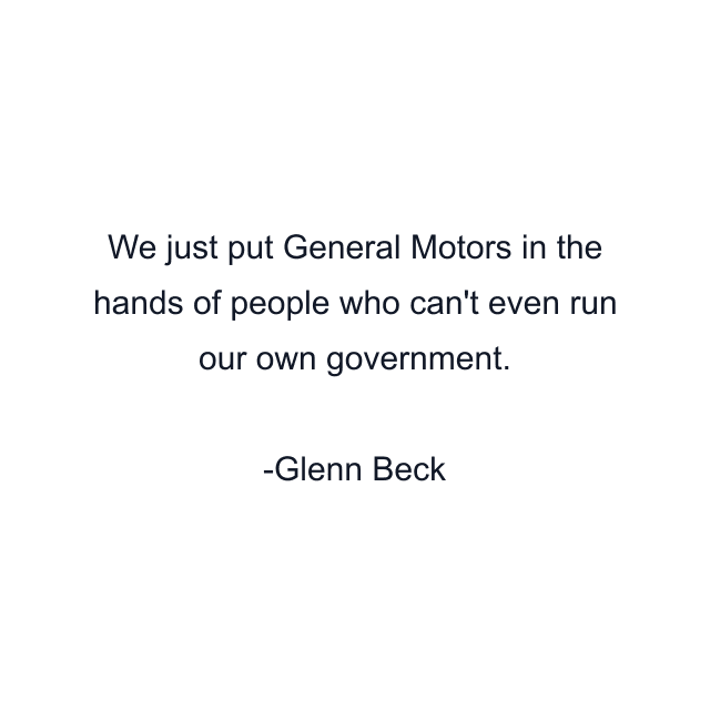 We just put General Motors in the hands of people who can't even run our own government.