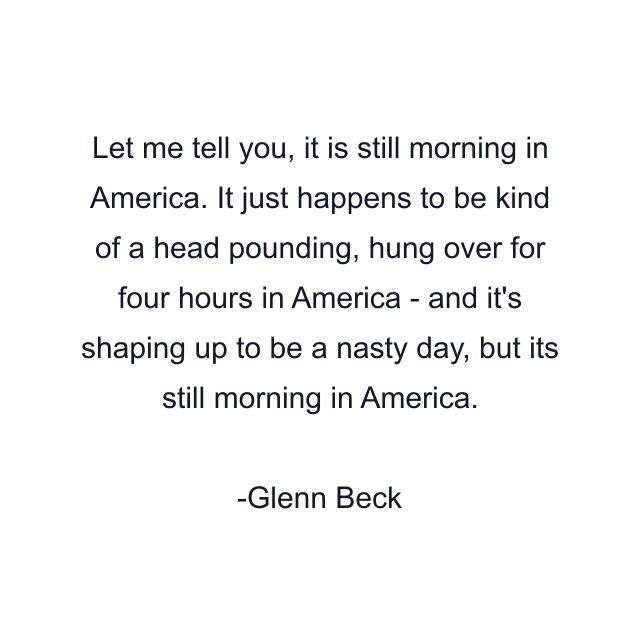 Let me tell you, it is still morning in America. It just happens to be kind of a head pounding, hung over for four hours in America - and it's shaping up to be a nasty day, but its still morning in America.