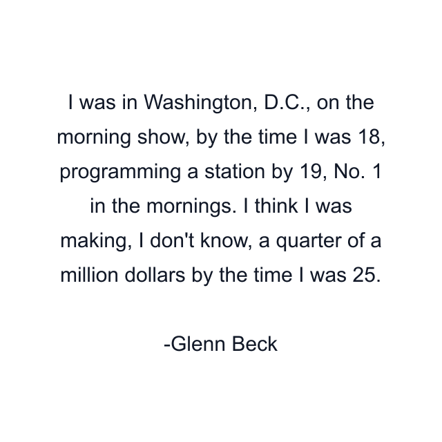 I was in Washington, D.C., on the morning show, by the time I was 18, programming a station by 19, No. 1 in the mornings. I think I was making, I don't know, a quarter of a million dollars by the time I was 25.