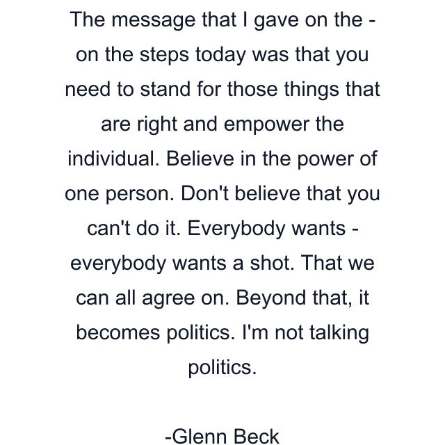 The message that I gave on the - on the steps today was that you need to stand for those things that are right and empower the individual. Believe in the power of one person. Don't believe that you can't do it. Everybody wants - everybody wants a shot. That we can all agree on. Beyond that, it becomes politics. I'm not talking politics.