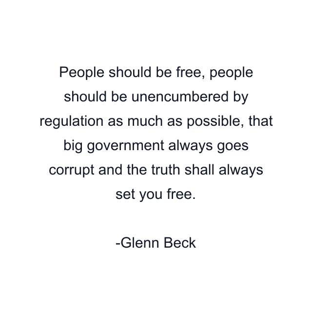 People should be free, people should be unencumbered by regulation as much as possible, that big government always goes corrupt and the truth shall always set you free.