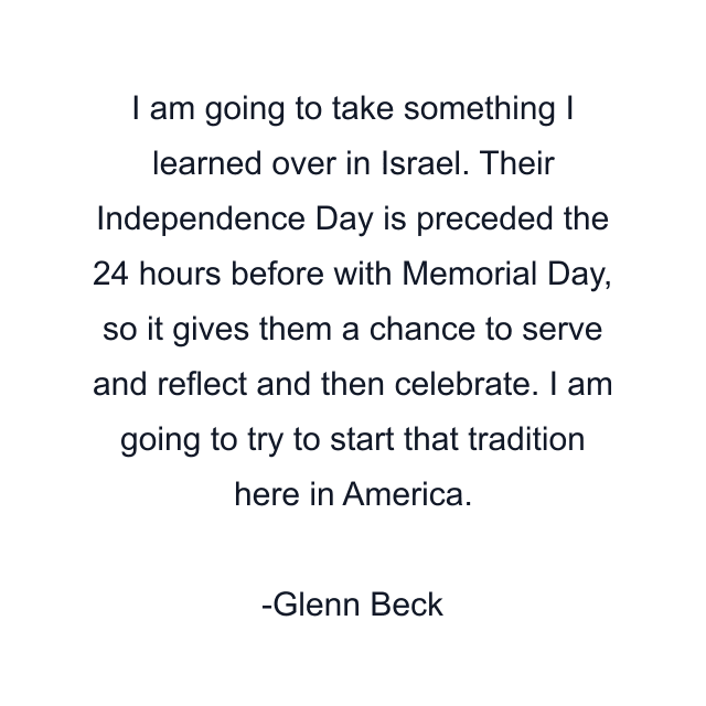 I am going to take something I learned over in Israel. Their Independence Day is preceded the 24 hours before with Memorial Day, so it gives them a chance to serve and reflect and then celebrate. I am going to try to start that tradition here in America.