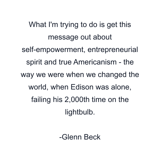 What I'm trying to do is get this message out about self-empowerment, entrepreneurial spirit and true Americanism - the way we were when we changed the world, when Edison was alone, failing his 2,000th time on the lightbulb.