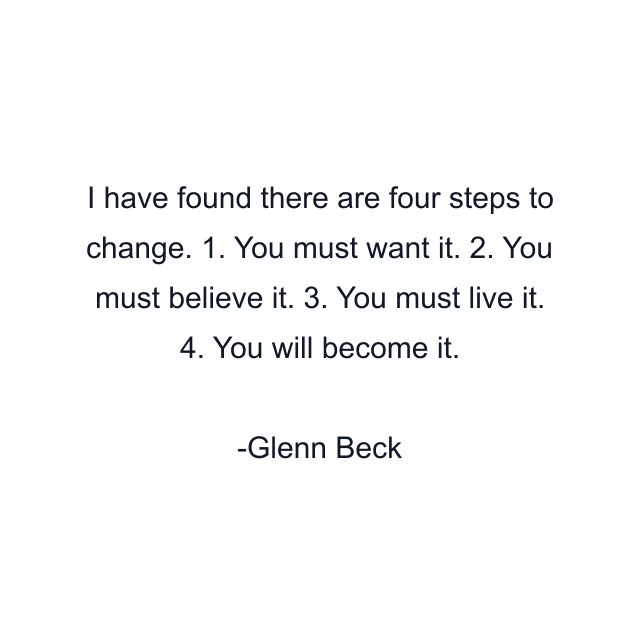 I have found there are four steps to change. 1. You must want it. 2. You must believe it. 3. You must live it. 4. You will become it.