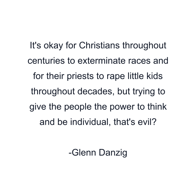 It's okay for Christians throughout centuries to exterminate races and for their priests to rape little kids throughout decades, but trying to give the people the power to think and be individual, that's evil?