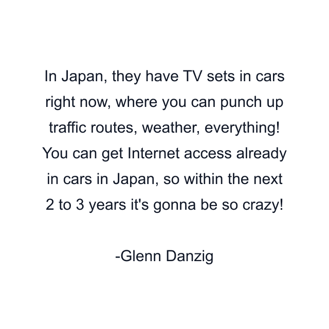 In Japan, they have TV sets in cars right now, where you can punch up traffic routes, weather, everything! You can get Internet access already in cars in Japan, so within the next 2 to 3 years it's gonna be so crazy!