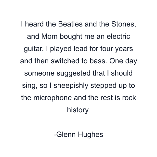 I heard the Beatles and the Stones, and Mom bought me an electric guitar. I played lead for four years and then switched to bass. One day someone suggested that I should sing, so I sheepishly stepped up to the microphone and the rest is rock history.