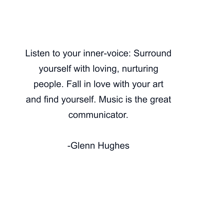 Listen to your inner-voice: Surround yourself with loving, nurturing people. Fall in love with your art and find yourself. Music is the great communicator.