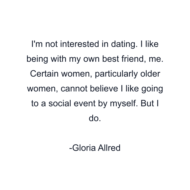 I'm not interested in dating. I like being with my own best friend, me. Certain women, particularly older women, cannot believe I like going to a social event by myself. But I do.