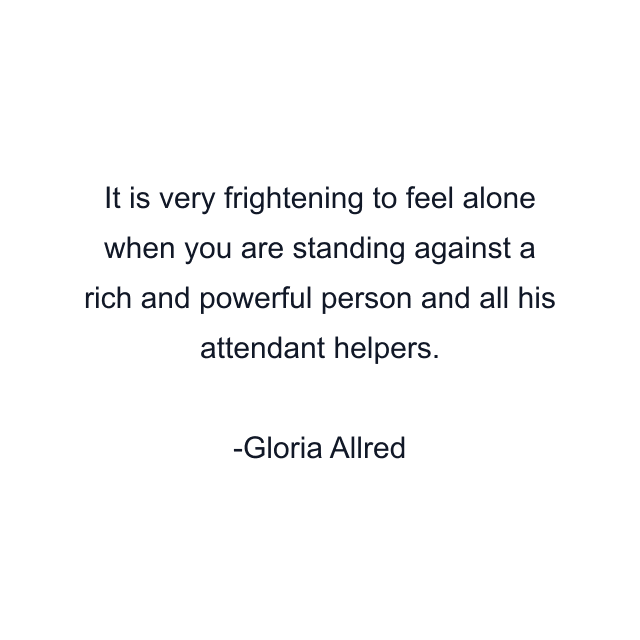 It is very frightening to feel alone when you are standing against a rich and powerful person and all his attendant helpers.