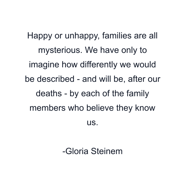 Happy or unhappy, families are all mysterious. We have only to imagine how differently we would be described - and will be, after our deaths - by each of the family members who believe they know us.