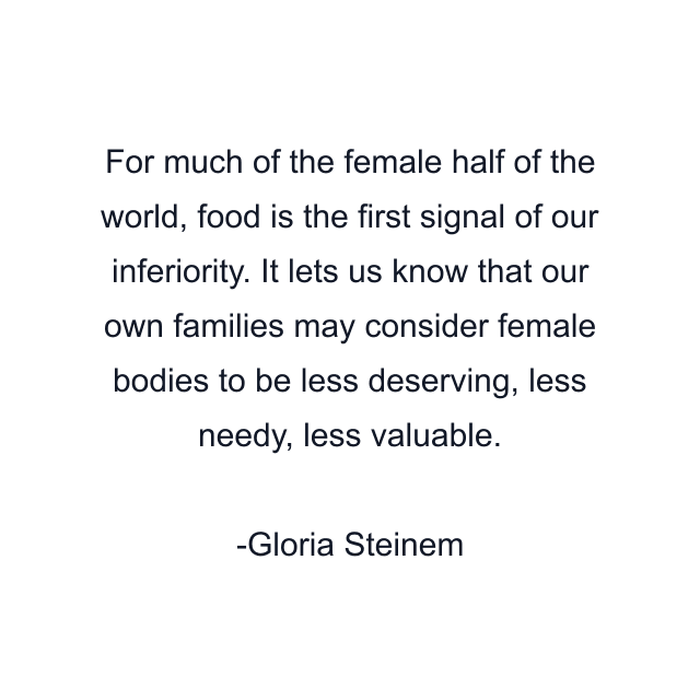 For much of the female half of the world, food is the first signal of our inferiority. It lets us know that our own families may consider female bodies to be less deserving, less needy, less valuable.