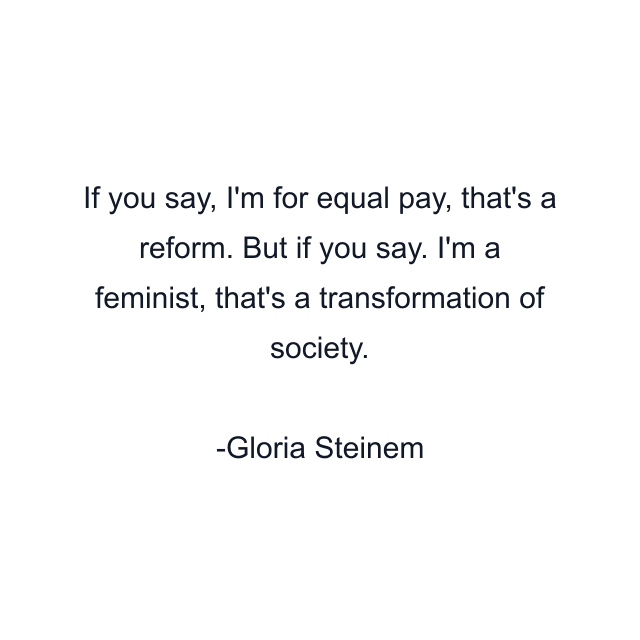 If you say, I'm for equal pay, that's a reform. But if you say. I'm a feminist, that's a transformation of society.