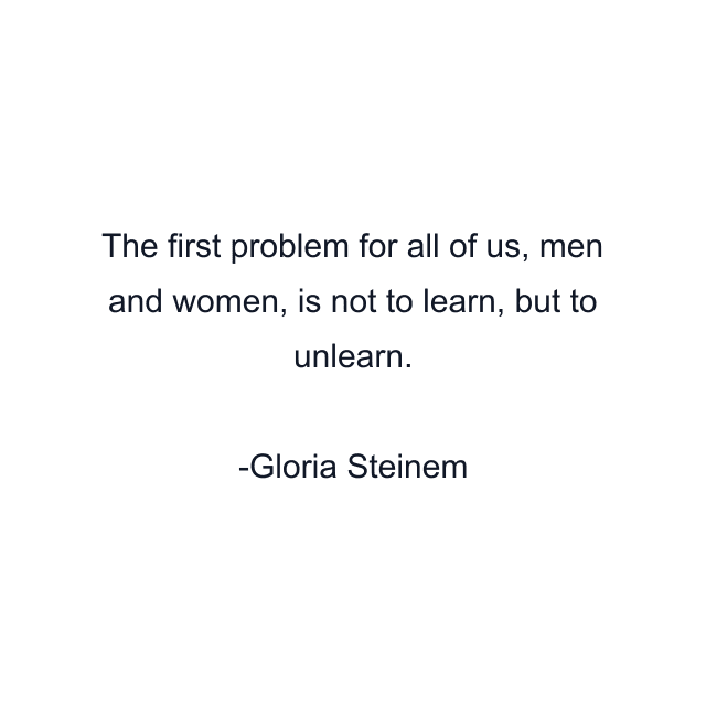 The first problem for all of us, men and women, is not to learn, but to unlearn.