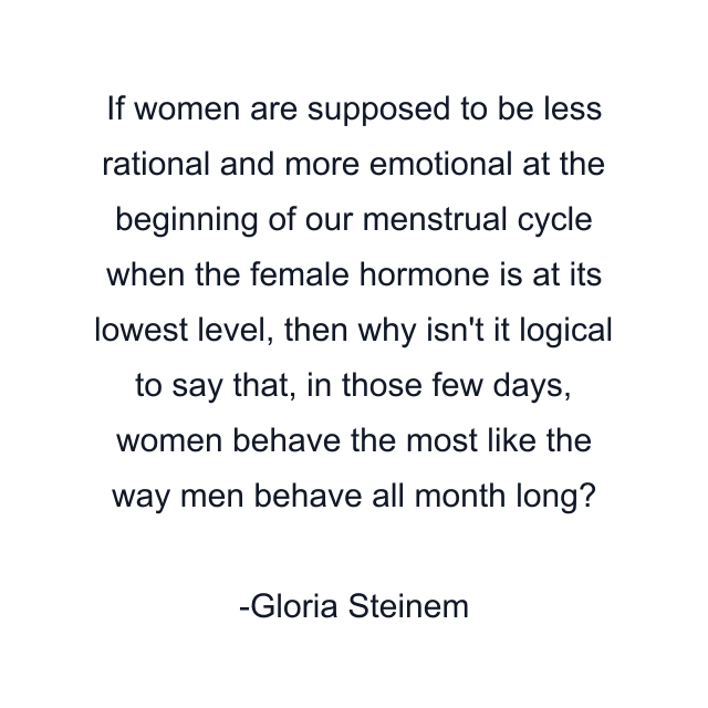 If women are supposed to be less rational and more emotional at the beginning of our menstrual cycle when the female hormone is at its lowest level, then why isn't it logical to say that, in those few days, women behave the most like the way men behave all month long?