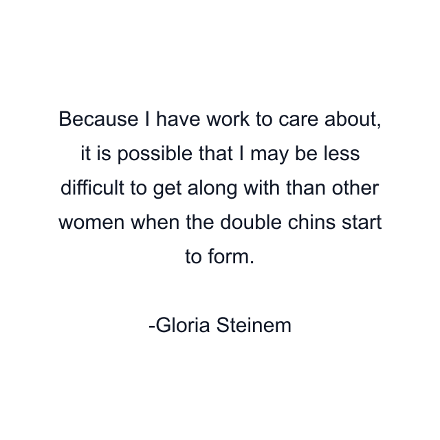 Because I have work to care about, it is possible that I may be less difficult to get along with than other women when the double chins start to form.