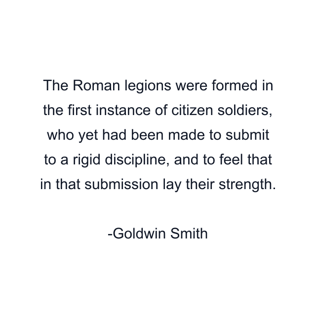 The Roman legions were formed in the first instance of citizen soldiers, who yet had been made to submit to a rigid discipline, and to feel that in that submission lay their strength.