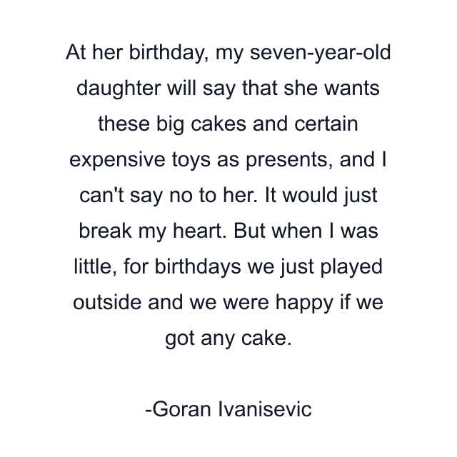 At her birthday, my seven-year-old daughter will say that she wants these big cakes and certain expensive toys as presents, and I can't say no to her. It would just break my heart. But when I was little, for birthdays we just played outside and we were happy if we got any cake.