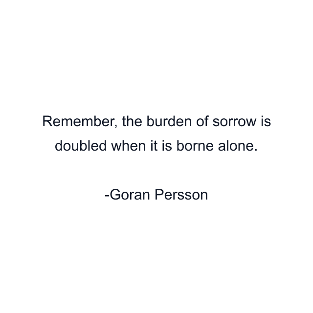 Remember, the burden of sorrow is doubled when it is borne alone.