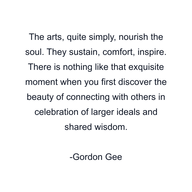 The arts, quite simply, nourish the soul. They sustain, comfort, inspire. There is nothing like that exquisite moment when you first discover the beauty of connecting with others in celebration of larger ideals and shared wisdom.