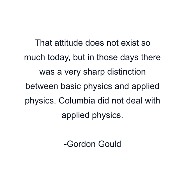 That attitude does not exist so much today, but in those days there was a very sharp distinction between basic physics and applied physics. Columbia did not deal with applied physics.