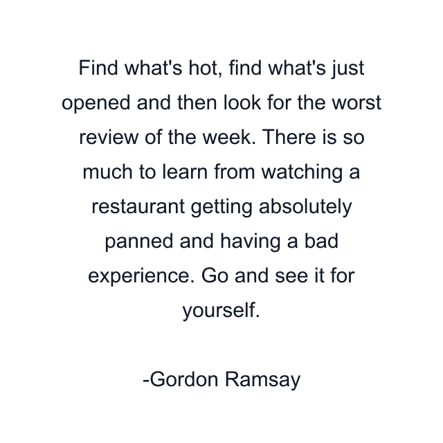 Find what's hot, find what's just opened and then look for the worst review of the week. There is so much to learn from watching a restaurant getting absolutely panned and having a bad experience. Go and see it for yourself.