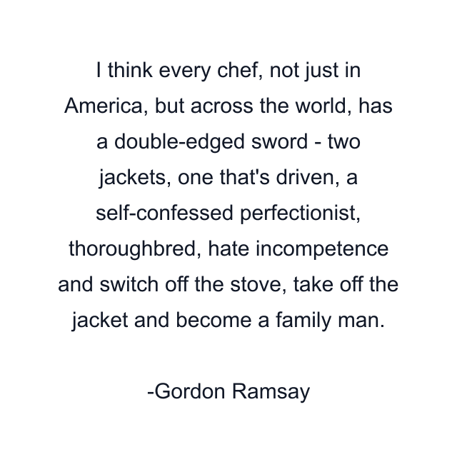 I think every chef, not just in America, but across the world, has a double-edged sword - two jackets, one that's driven, a self-confessed perfectionist, thoroughbred, hate incompetence and switch off the stove, take off the jacket and become a family man.